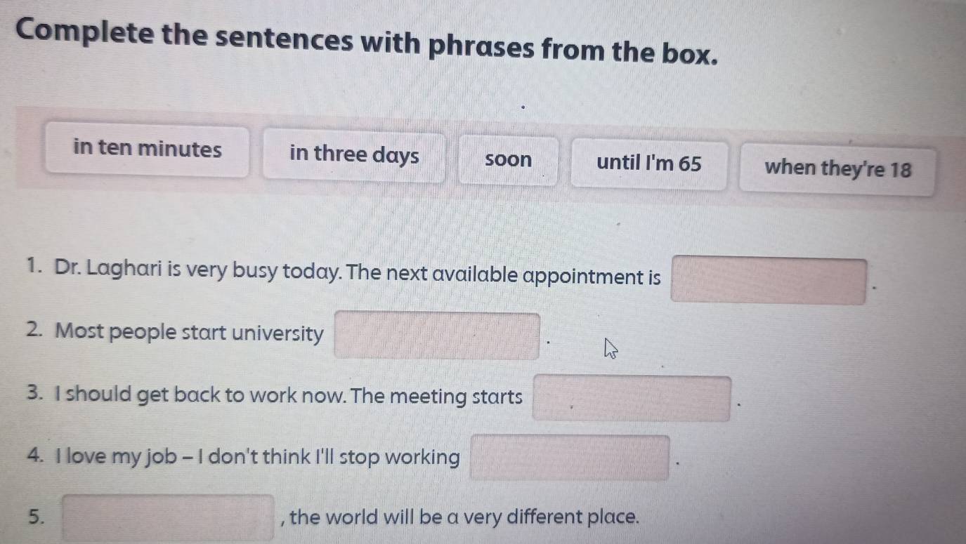 Complete the sentences with phrases from the box. 
in ten minutes in three days soon until I'm 65 when they're 18
1. Dr. Laghari is very busy today. The next available appointment is □. 
2. Most people start university □
3. I should get back to work now. The meeting starts 
□ 
4. I love my job - I don't think I'll stop working □ □ 
5. □ , the world will be a very different place.