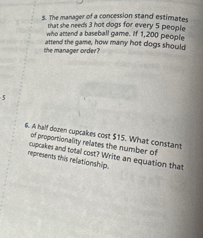 The manager of a concession stand estimates 
that she needs 3 hot dogs for every 5 people 
who attend a baseball game. If 1,200 people 
attend the game, how many hot dogs should 
the manager order?
5
6. A half dozen cupcakes cost $15. What constant 
of proportionality relates the number of 
cupcakes and total cost? Write an equation that 
represents this relationship.