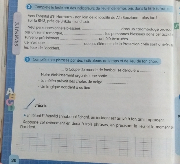 Complète le texte par des indicateurs de lieu et de temps pris dans la liste suivante : 
Vers l'hôpital d'El Harrouch - non loin de la localité de Aïn Bouziane - plus tard - 
sur la RN 3, près de Skikda - lundi soir. 
J' 
Neuf personnes ont été blessées,_ dans un carambolage provoqu 
par un semi-remorque, Les personnes blessées dans cet accide 
ξ Ce n'est que___ 
survenu précisément ont été évacuées_ 
que les éléments de la Protection civile sont arrivés s 
les lieux de l’accident. 
Complète ces phrases par des indicateurs de temps et de lieu de ton choix. 
_, la Coupe du monde de football se déroulera_ 
- Notre établissement organise une sortie_ 
- La météo prévoit des chutes de neige_ 
- Un tragique accident a eu lieu_ 
J’écris 
P 
En fêtant El Mawlid Ennabaoui Echarif, un incident est arrivé à ton ami imprudent. 
Rapporte cet événement en deux à trois phrases, en précisant le lieu et le moment de 
l'incident. 
20