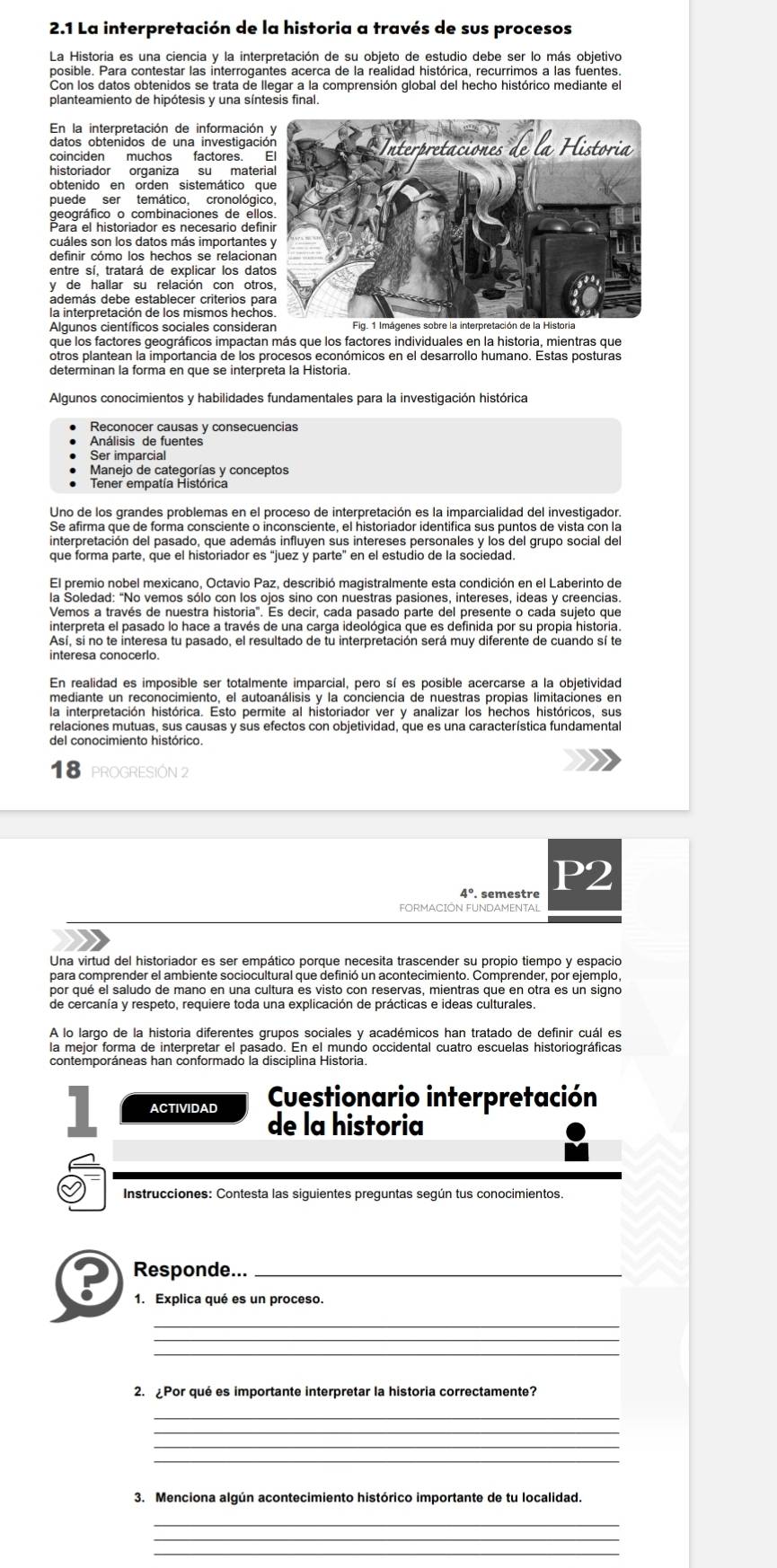 2.1 La interpretación de la historia a través de sus procesos
La Historia es una ciencia y la interpretación de su objeto de estudio debe ser lo más objetivo
posible. Para contestar las interrogantes acerca de la realidad histórica, recurrimos a las fuentes.
Con los datos obtenidos se trata de llegar a la comprensión global del hecho histórico mediante el
planteamiento de hipótesis y una síntesis final.
En la interpretación de información
datos obtenidos de una investigaci
coinciden muchos factores. 
historiador organiza su mater
obtenido en orden sistemático q
puede ser temático, cronológi
geográfico o combinaciones de ell
Pará el historiador es necesario defi
cuáles son los datos más importante
definir cómo los hechos se relacion
entre sí, tratará de explicar los dat
y de hallar su relación con otr
además debe establecer criterios pa
Algunos científicos sociales consider
que los factores geográficos impactan más que los factores individuales en la historia, mientras que
otros plantean la importancia de los procesos económicos en el desarrollo humano. Estas posturas
Algunos conocimientos y habilidades fundamentales para la investigación histórica
Reconocer causas y consecuencias
Análisis de fuentes
Ser imparcial
Manejo de categorías y conceptos
Tener empatía Histórica
Uno de los grandes problemas en el proceso de interpretación es la imparcialidad del investigador.
Se afirma que de forma consciente o inconsciente, el historiador identifica sus puntos de vista con la
interpretación del pasado, que además influyen sus intereses personales y los del grupo social del
que forma parte, que el historiador es “juez y parte” en el estudio de la sociedad.
El premio nobel mexicano, Octavio Paz, describió magistralmente esta condición en el Laberinto de
la Soledad: “No vemos sólo con los ojos sino con nuestras pasiones, intereses, ideas y creencias.
Vemos a través de nuestra historia'. Es decir, cada pasado parte del presente o cada sujeto que
Así, sí no te interesa tu pasado, el resultado de tu interpretación será muy diferente de cuando sí te
interesa conocerlo.
En realidad es imposible ser totalmente imparcial, pero sí es posible acercarse a la objetividad
mediante un reconocimiento, el autoanálisis y la conciencia de nuestras propias limitaciones en
la interpretación histórica. Esto permite al historiador ver y analizar los hechos históricos, sus
relaciones mutuas, sus causas y sus efectos con objetividad, que es una característica fundamental
del conocimiento histórico.
18  PrOGRESIÓN 2
4º. semestre P2
Una virtud del historiador es ser empático porque necesita trascender su propio tiempo y espacio
para comprender el ambiente sociocultural que definió un acontecimiento. Comprender, por ejemplo,
por qué el saludo de mano en una cultura es visto con reservas, mientras que en otra es un signo
de cercanía y respeto, requiere toda una explicación de prácticas e ideas culturales.
A lo largo de la historia diferentes grupos sociales y académicos han tratado de definir cuál es
la mejor forma de interpretar el pasado. En el mundo occidental cuatro escuelas historiográficas
contemporáneas han conformado la disciplina Historia.
Cuestionario interpretación
ACTIVIDAD de la historia
Instrucciones: Contesta las siguientes preguntas según tus conocimientos.
Responde..._
1. Explica qué es un proceso.
_
_
2. ¿Por qué es importante interpretar la historia correctamente?
_
_
_
_
3. Menciona algún acontecimiento histórico importante de tu localidad.
_
_