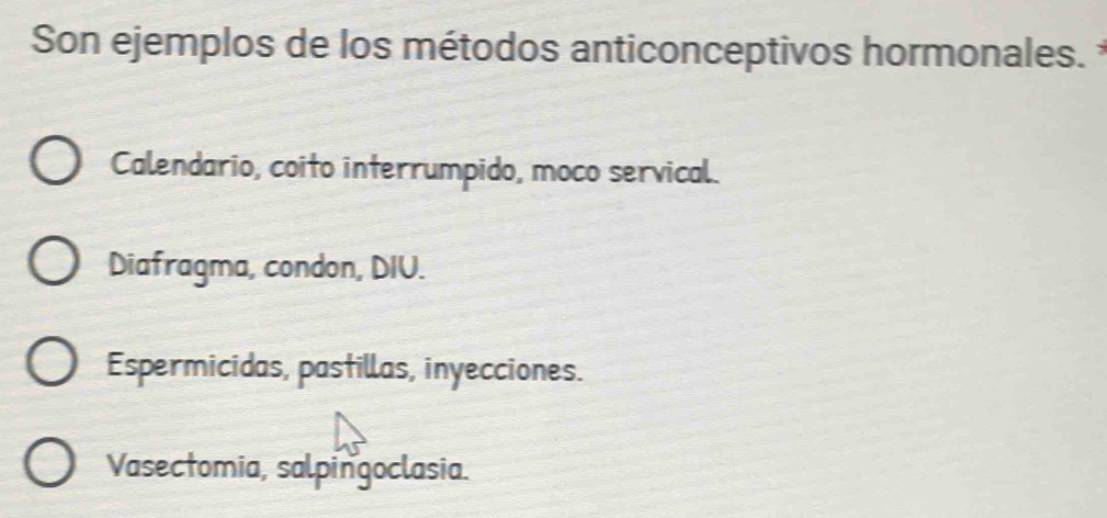 Son ejemplos de los métodos anticonceptivos hormonales.
Calendario, coito interrumpido, moco servical.
Diafragma, condon, DIU.
Espermicidas, pastillas, inyecciones.
Vasectomia, salpingoclasia.