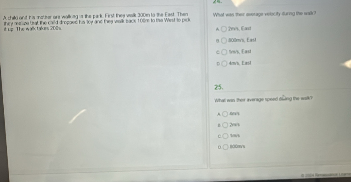 A child and his mother are walking in the park. First they walk 300m to the East. Then What was their average velocity during the walk?
they realize that the child dropped his toy and they walk back 100m to the West to pick
A
it up The walk takes 200s. 2m/s, East
θ 800m/s, East
C. 1m/s, East
D. 4m/s. East
25.
What was their average speed doing the walk?
A 4m/s
B 2m/s
C 1m/s
0 800m/s
R