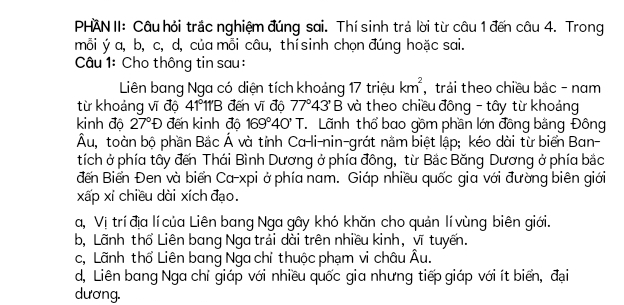 PHAN II: Câu hỏi trắc nghiệm đúng sai. Thí sinh trả lời từ câu 1 đến câu 4. Trong
mỗi ý a, b, c, d, của mỗi câu, thí sinh chọn đúng hoặc sai.
Câu 1: Cho thông tin sau :
Liên bang Nga có diện tích khoảng 17 triệu km^2 , trải theo chiều bắc - nam
từ khoảng vĩ độ 41°11'B đến vĩ đô 77°43'B và theo chiều đông - tây từ khoảng
kinh độ 27°D đến kinh độ 169°40'T T Lãnh thổ bao gồm phần lớn đồng bằng Đông
Âu, toàn bộ phần Bắc Á và tỉnh Ca-li-nin-grát nằm biệt lập; kéo dài từ biển Ban-
tích ở phía tây đến Thái Bình Dương ở phía đông, từ Bắc Băng Dương ở phía bắc
đến Biển Đen và biển Ca-xpi ở phía nam. Giáp nhiều quốc gia với đường biên giới
xấp xí chiều dài xích đạo.
a, Vị trí địa lí của Liên bang Nga gây khó khăn cho quản lí vùng biên giới.
b, Lãnh thổ Liên bang Nga trải dài trên nhiều kinh, vĩ tuyến.
c, Lãnh thổ Liên bang Nga chỉ thuộc phạm vi châu Âu.
d, Liên bang Nga chỉ giáp với nhiều quốc gia nhưng tiếp giáp với ít biển, đại
dương.