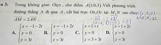 3: Trong không gian Oxyz , cho điểm A(1;0;3) Viết phương trình
đường thẳng Δ đi qua A, cắt hai trục Ox, Oz tại M, N sao chof
vector AM=2vector AN.
A. beginarrayl x=-1-2t y=0 z=3tendarray. B. beginarrayl x=-1+2t y=0 z=3tendarray. C. beginarrayl x=1+t y=0 z=3+3tendarray. D. beginarrayl x=1+2t y=0 z=3tendarray.