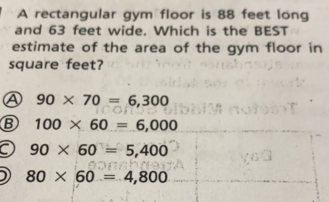 A rectangular gym floor is 88 feet long
and 63 feet wide. Which is the BEST
estimate of the area of the gym floor in
square feet?
A 90* 70=6,300
B 100* 60=6,000
90* 60=5,400
80* 60=4,800