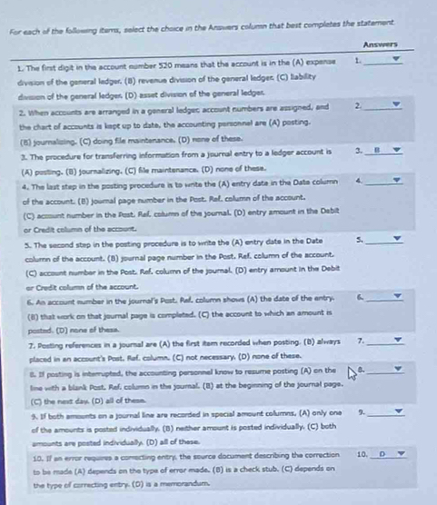 For each of the following iters, select the choice in the Answers column that best complates the statement
Answers
1. The first digit in the account number 520 means that the account is in the (A) expense 1._
division of the general ledger. (B) revenus division of the general ledger. (C) liability
division of the peneral ledger. (D) asset division of the general ledger.
2. When accounts are arranged in a general ledgec account numbers are assigned, and 2._
the chart of accounts is kept up to date, the accounting personnel are (A) posting.
(8) journalizing. (C) doing file maintenance. (D) none of these.
3. The procedure for transferring information from a journal entry to a ledger account is 3. _B_
(A) posting. (B) journalizing. (C) file maintenance. (D) none of these.
4. The last step in the posting procedure is to write the (A) entry date in the Date column 4._
of the account. (B) journal page number in the Post. Raf, column of the account.
(C) acoount number in the Post. Ral, column of the journal. (D) entry amount in the Debit
or Credit column of the account.
5. The second step in the posting procedure is to write the (A) entry date in the Date 5._
column of the account. (8) journal page number in the Post, Ref. column of the account.
(C) account number in the Post. Ref, column of the journal. (D) entry arount in the Debit
or Credit column of the account.
6. An account number in the journal's Post. Raf. column shows (A) the date of the entry. 6_
(I) that work on that journal page is completed. (C) the account to which an amount is
posted. (D) none of thesa.
7. Posting references in a journal are (A) the first itam recorded when posting. (B) always 7._
placed in an account's Post, Raf. column. (C) not necessary, (D) none of these.
ll. I1 posting is interrupted, the accounting personnel know to resume posting (A) on the B._
line with a blank Post, Ref, column in the journal. (B) at the beginning of the journal page.
(C) the next day. (D) all of these.
9. If both amounts on a journal line are recorded in special amount columns, (A) only one 9._
of the amounts is posted individually. (B) neither amount is posted individually. (C) both
amounts are posted individually. (D) all of these.
10. If an error requires a comecting entry, the source document describing the correction 10._ D
to be made (A) depends on the type of error made. (B) is a check stub. (C) depends on
the type of correcting entry. (D) is a memorandum.