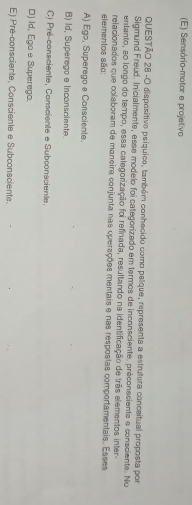 (E) Sensório-motor e projetivo
QUESTÃO 28 -O dispositivo psíquico, também conhecido como psique, representa a estrutura conceitual proposta por
Sigmund Freud. Inicialmente, esse modelo foi categorizado em termos de inconsciente. préconsciente e consciente. No
entanto, ao longo do tempo, essa categorização foi refinada, resultando na identificação de três elementos inter-
relacionados que colaboram de maneira conjunta nas operações mentais e nas respostas comportamentais. Esses
elementos são:
A) Ego, Superego e Consciente.
B) Id, Superego e Inconsciente.
C) Pré-consciente, Consciente e Subconsciente.
D) Id, Ego e Superego.
E) Pré-consciente, Consciente e Subconsciente.