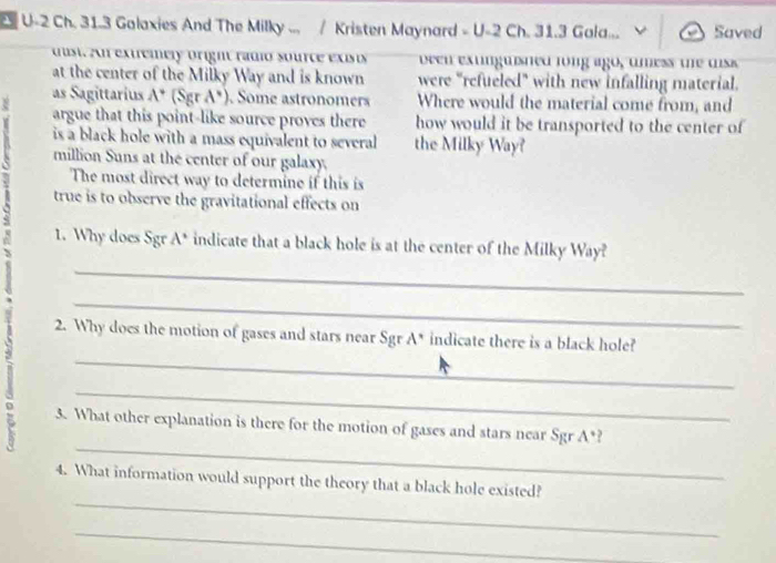 U-2 Ch. 31.3 Galaxies And The Milky ... / Kristen Maynard - U-2 Ch. 31.3 Gala... Saved 
dust. An extremely oright ramo source exists veen exunguisned long ago, umess te uiss 
at the center of the Milky Way and is known were "refueled" with new infalling material. 
as Sagittarius A* (Sgr A*). Some astronomers Where would the material come from, and 
8 argue that this point-like source proves there how would it be transported to the center of 
is a black hole with a mass equivalent to several the Milky Way? 
million Suns at the center of our galaxy. 
The most direct way to determine if this is 
true is to observe the gravitational effects on 
1. Why does Sgr A° indicate that a black hole is at the center of the Milky Way? 
_ 
_ 
_ 
2. Why does the motion of gases and stars near Sgr A° indicate there is a black hole? 
_ 
_ 
z 3. What other explanation is there for the motion of gases and stars near Sgr A°
_ 
4. What information would support the theory that a black hole existed? 
_