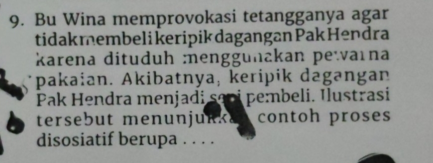 Bu Wina memprovokasi tetangganya agar 
tidak membeli keripik dagangan Pak Hendra 
karena dituduh :menggunakan pewarna 
pakaian. Akibatnya, keripik dagangan 
Pak Hendra menjadi sapi pembeli. Ilustrasi 
tersebut menunjukked contoh proses 
disosiatif berupa . . . .