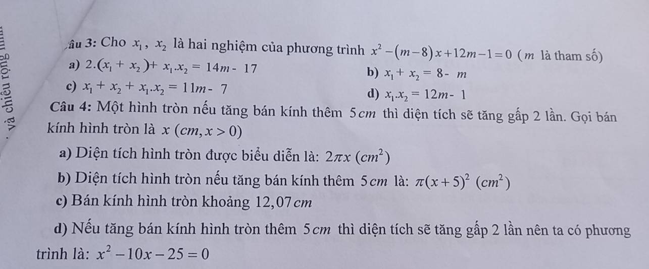 âu 3: Cho x_1, x_2 là hai nghiệm của phương trình x^2-(m-8)x+12m-1=0 ( m là tham số)
a) 2.(x_1+x_2)+x_1.x_2=14m-17
b) x_1+x_2=8-m
c) x_1+x_2+x_1.x_2=11m-7
d) x_1.x_2=12m-1
Câu 4: Một hình tròn nếu tăng bán kính thêm 5cm thì diện tích sẽ tăng gấp 2 lần. Gọi bán
kính hình tròn là x(cm,x>0)
a) Diện tích hình tròn được biểu diễn là: 2π x(cm^2)
b) Diện tích hình tròn nếu tăng bán kính thêm 5cm là: π (x+5)^2(cm^2)
c) Bán kính hình tròn khoảng 12,07 cm
d) Nếu tăng bán kính hình tròn thêm 5cm thì diện tích sẽ tăng gấp 2 lần nên ta có phương
trình là: x^2-10x-25=0