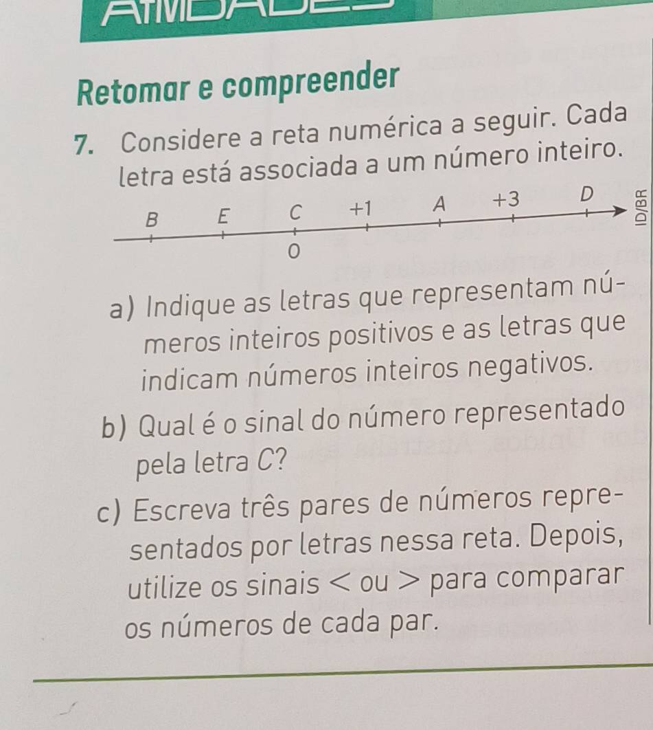 AMDAL 
Retomar e compreender 
7. Considere a reta numérica a seguir. Cada 
letra está associada a um número inteiro. 
a) Indique as letras que representam nú- 
meros inteiros positivos e as letras que 
indicam números inteiros negativos. 
b) Qual é o sinal do número representado 
pela letra C? 
c) Escreva três pares de números repre- 
sentados por letras nessa reta. Depois, 
utilize os sinais ou para comparar 
os números de cada par.