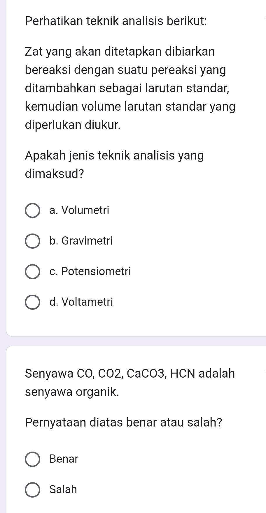 Perhatikan teknik analisis berikut:
Zat yang akan ditetapkan dibiarkan
bereaksi dengan suatu pereaksi yang
ditambahkan sebagai larutan standar,
kemudian volume larutan standar yang
diperlukan diukur.
Apakah jenis teknik analisis yang
dimaksud?
a. Volumetri
b. Gravimetri
c. Potensiometri
d. Voltametri
Senyawa CO, CO2, CaCO3, HCN adalah
senyawa organik.
Pernyataan diatas benar atau salah?
Benar
Salah