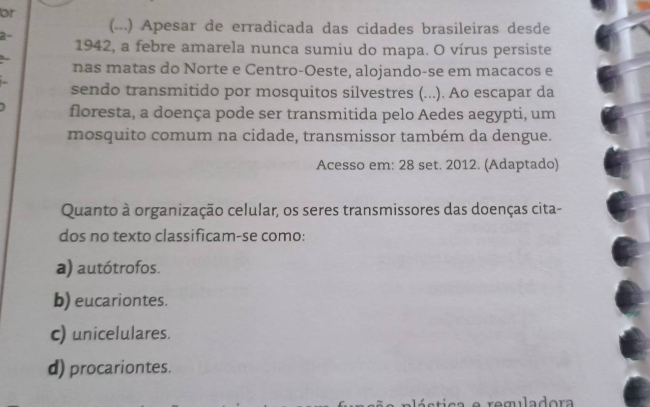 or
a
(...) Apesar de erradicada das cidades brasileiras desde
1942, a febre amarela nunca sumiu do mapa. O vírus persiste
nas matas do Norte e Centro-Oeste, alojando-se em macacos e
sendo transmitido por mosquitos silvestres (...). Ao escapar da
floresta, a doença pode ser transmitida pelo Aedes aegypti, um
mosquito comum na cidade, transmissor também da dengue.
Acesso em: 28 set. 2012. (Adaptado)
Quanto à organização celular, os seres transmissores das doenças cita-
dos no texto classificam-se como:
a) autótrofos.
b) eucariontes.
c) unicelulares.
d) procariontes.