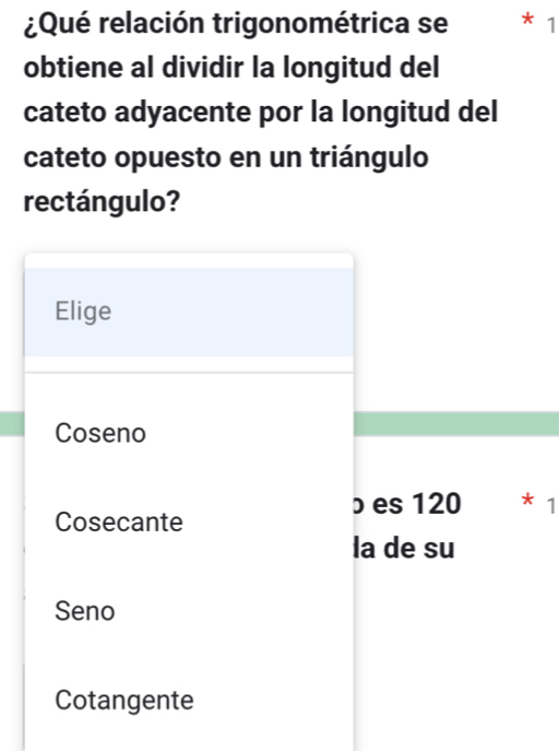 ¿Qué relación trigonométrica se * 1
obtiene al dividir la longitud del
cateto adyacente por la longitud del
cateto opuesto en un triángulo
rectángulo?
Elige
Coseno
b es 120 * 1
Cosecante
la de su
Seno
Cotangente