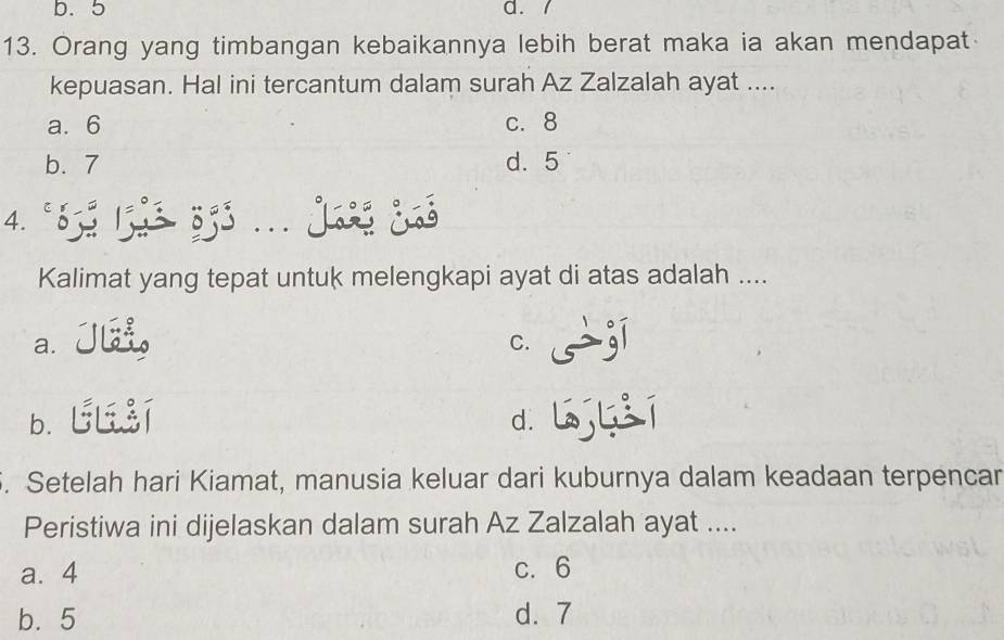 b. 5 d. /
13. Orang yang timbangan kebaikannya lebih berat maka ia akan mendapat
kepuasan. Hal ini tercantum dalam surah Az Zalzalah ayat ....
a. 6 c. 8
b. 7 d. 5
4. º855 1533 353... Jaó ¿ó
Kalimat yang tepat untuk melengkapi ayat di atas adalah ....
a. JL
C.
b. ULI
d.
. Setelah hari Kiamat, manusia keluar dari kuburnya dalam keadaan terpencar
Peristiwa ini dijelaskan dalam surah Az Zalzalah ayat ....
a. 4 c. 6
b. 5 d. 7