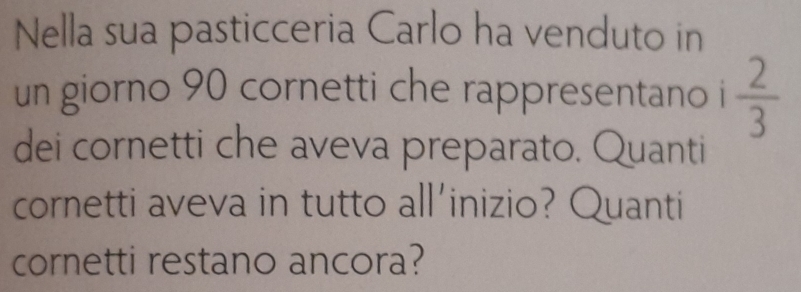 Nella sua pasticceria Carlo ha venduto in 
un giorno 90 cornetti che rappresentano i  2/3 
dei cornetti che aveva preparato. Quanti 
cornetti aveva in tutto all'inizio? Quanti 
cornetti restano ancora?