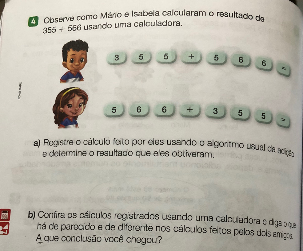 Observe como Mário e Isabela calcularam o resultado de
355+566 usando uma calculadora.
3 5 5 + 5 6 6
=
:
5 6 6 +3° 15 □ 5 5=
a) Registre o cálculo feito por eles usando o algoritmo usual da adição 
e determine o resultado que eles obtiveram. 
b) Confira os cálculos registrados usando uma calculadora e diga o que 
há de parecido e de diferente nos cálculos feitos pelos dois amigos. 
A que conclusão você chegou?