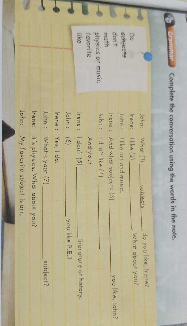 Grammar Complete the conversation using the words in the note. 
John: What (1) _do you like, Irene? 
ects 
Do Irene: I like (2)_ . What about you? 
subjects John : I like art and music. 
don't 
Irene : And what subjects (3) 
math _you like, John? 
physics or music 
John : I don't like (4) _. 
favorite And you? 
like Irene : I don't (5)_ literature or history. 
John ： (6) _you like P.E.? 
Irene : Yes, I do. 
John : What's your (7) _subject? 
Irene: It's physics. What about you? 
John: My favorite subject is art.