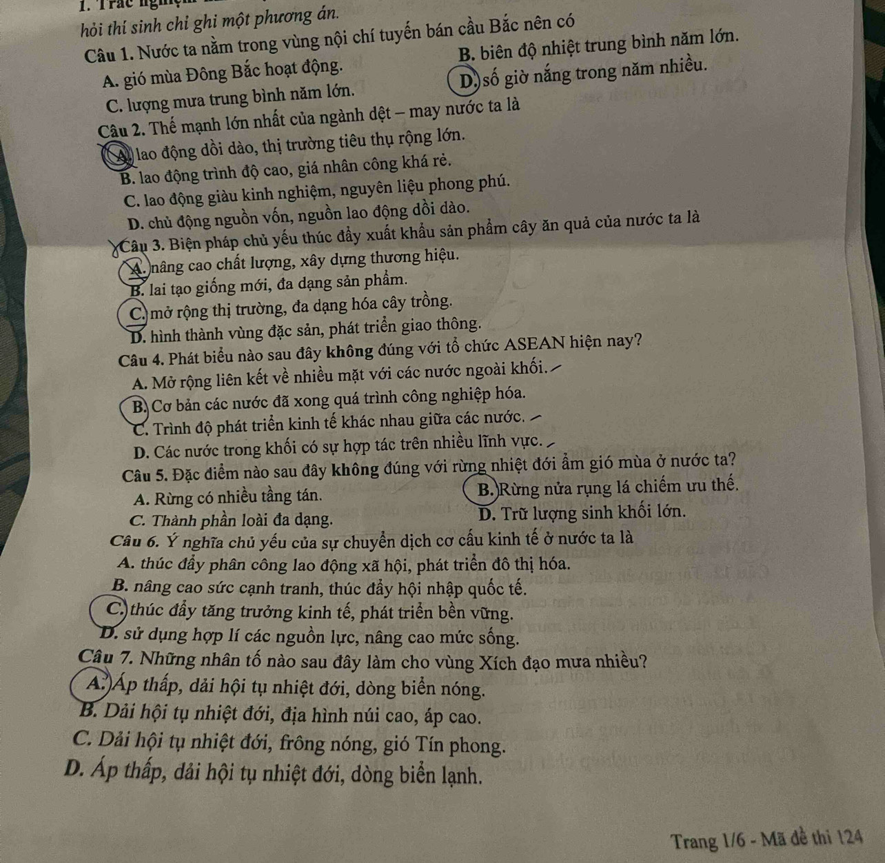 Trác nghệ
hỏi thí sinh chỉ ghi một phương án.
Câu 1. Nước ta nằm trong vùng nội chí tuyến bán cầu Bắc nên có
A. gió mùa Đông Bắc hoạt động. B. biên độ nhiệt trung bình năm lớn.
C. lượng mưa trung bình năm lớn. D)số giờ nắng trong năm nhiều.
Câu 2. Thế mạnh lớn nhất của ngành dệt - may nước ta là
Ay lao động dồi dào, thị trường tiêu thụ rộng lớn.
B. lao động trình độ cao, giá nhân công khá rẻ.
C. lao động giàu kinh nghiệm, nguyên liệu phong phú.
D. chủ động nguồn vốn, nguồn lao động dồi dào.
Câu 3. Biện pháp chủ yếu thúc đầy xuất khẩu sản phẩm cây ăn quả của nước ta là
A. nâng cao chất lượng, xây dựng thương hiệu.
B. lai tạo giống mới, đa dạng sản phẩm.
C) mở rộng thị trường, đa dạng hóa cây trồng.
D. hình thành vùng đặc sản, phát triển giao thông.
Câu 4. Phát biểu nào sau đây không đúng với tổ chức ASEAN hiện nay?
A. Mở rộng liên kết về nhiều mặt với các nước ngoài khối.
B. Cơ bản các nước đã xong quá trình công nghiệp hóa.
C. Trình độ phát triển kinh tế khác nhau giữa các nước.
D. Các nước trong khối có sự hợp tác trên nhiều lĩnh vực.
Câu 5. Đặc điểm nào sau đây không đúng với rừng nhiệt đới ẩm gió mùa ở nước ta?
A. Rừng có nhiều tầng tán. B.)Rừng nửa rụng lá chiếm ưu thế.
C. Thành phần loài đa dạng. D. Trữ lượng sinh khối lớn.
Câu 6. Ý nghĩa chủ yếu của sự chuyển dịch cơ cấu kinh tế ở nước ta là
A. thúc đầy phân công lao động xã hội, phát triển đô thị hóa.
B. nâng cao sức cạnh tranh, thúc đẩy hội nhập quốc tế.
C.)thúc đầy tăng trưởng kinh tế, phát triển bền vững.
D. sử dụng hợp lí các nguồn lực, nâng cao mức sống.
Câu 7. Những nhân tố nào sau đây làm cho vùng Xích đạo mưa nhiều?
A.)Áp thấp, dải hội tụ nhiệt đới, dòng biển nóng.
B. Dải hội tụ nhiệt đới, địa hình núi cao, áp cao.
C. Dải hội tụ nhiệt đới, frông nóng, gió Tín phong.
D. Áp thấp, dải hội tụ nhiệt đới, dòng biển lạnh.
Trang 1/6 - Mã đề thi 124