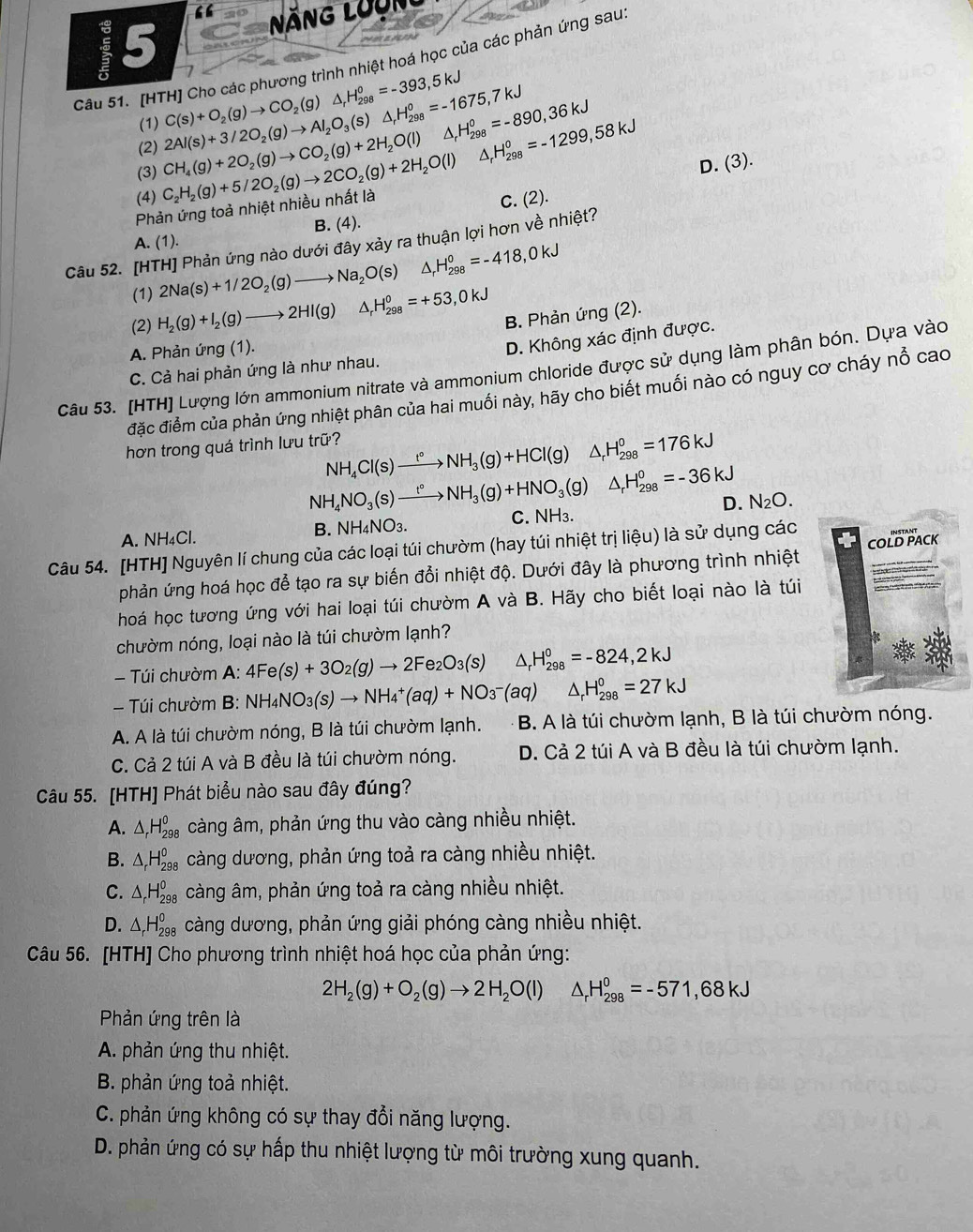 “
5
NăNG LưUn
Câu 51. [HTH] Cho các phương trình nhiệt hoá học của các phản ứng sau
(1) C(s)+O_2(g)to CO_2(g)△ _rH_(298)^o=-393,5kJ
△ _rH_(298)^o=-1299,58kJ
(3) CH_4(g)+2O_2(g)to CO_2(g)+2H_2O(l) 2Al(s)+3/2O_2(g)to Al_2O_3(s)△ _rH_(298)^o=-1675,7kJ H_(298)^0=-890,36kJ
(2)
D. (3).
(4)
Phản ứng toả nhiệt nhiều nhất là C_2H_2(g)+5/2O_2(g)to 2CO_2(g)+2H_2O(l) C. (2).
A. (1). B. (4).
Câu 52. [HTH] Phản ứng nào dưới đây xảy ra thuận lợi hơn về nhiệt?
(1) 2Na(s)+1/2O_2(g)to Na_2O(s) D H_(298)^0=-418,0kJ
(2) H_2(g)+I_2(g)to 2HI(g) △ _rH_(298)^0=+53,0kJ
B. Phản ứng (2).
A. Phản ứng (1).
C. Cả hai phản ứng là như nhau. D. Không xác định được.
Câu 53. [HTH] Lượng lớn ammonium nitrate và ammonium chloride được sử dụng làm phân bón. Dựa vào
đặc điểm của phản ứng nhiệt phân của hai muối này, hãy cho biết muối nào có nguy cơ cháy nổ cao
hơn trong quá trình lưu trữ?
NH_4Cl(s)xrightarrow t°NH_3(g)+HCl(g) frac □  △ _rH_(298)^0=176kJ
NH_4NO_3(s)xrightarrow t°NH_3(g)+HNO_3(g)△ _rH_(298)^0=-36kJ
B. NH_4NO_3. D.
A. NH₄Cl. C. NH₃. N_2O.
COLD PACK
Câu 54. [HTH] Nguyên lí chung của các loại túi chườm (hay túi nhiệt trị liệu) là sử dụng các
phản ứng hoá học để tạo ra sự biến đổi nhiệt độ. Dưới đây là phương trình nhiệt
hoá học tương ứng với hai loại túi chườm A và B. Hãy cho biết loại nào là túi
chườm nóng, loại nào là túi chườm lạnh?
Túi chườm A:4Fe(s)+3O_2(g)to 2Fe_2O_3(s) △ _rH_(298)^0=-824,2kJ
-  Túi chườm B B· NH_4NO_3(s)to NH_4^(+(aq)+NO_3^-(aq) △ _r)H_(298)°=27kJ
A. A là túi chườm nóng, B là túi chườm lạnh. B. A là túi chườm lạnh, B là túi chườm nóng.
C. Cả 2 túi A và B đều là túi chườm nóng. D. Cả 2 túi A và B đều là túi chườm lạnh.
Câu 55. [HTH] Phát biểu nào sau đây đúng?
A. △ _rH_(298)^0 càng âm, phản ứng thu vào càng nhiều nhiệt.
B. △ _rH_(298)^0 càng dương, phản ứng toả ra càng nhiều nhiệt.
C. △ _rH_(298)^0 càng âm, phản ứng toả ra càng nhiều nhiệt.
D. △ _rH_(298)^0 càng dương, phản ứng giải phóng càng nhiều nhiệt.
Câu 56. [HTH] Cho phương trình nhiệt hoá học của phản ứng:
2H_2(g)+O_2(g)to 2H_2O(l) ^ _rH_(298)^0=-571,68kJ
Phản ứng trên là
A. phản ứng thu nhiệt.
B. phản ứng toả nhiệt.
C. phản ứng không có sự thay đổi năng lượng.
D. phản ứng có sự hấp thu nhiệt lượng từ môi trường xung quanh.