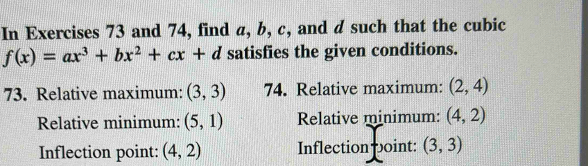 In Exercises 73 and 74, find a, b, c, and d such that the cubic
f(x)=ax^3+bx^2+cx+d satisfies the given conditions. 
73. Relative maximum: (3,3) 74. Relative maximum: (2,4)
Relative minimum: (5,1) Relative minimum: (4,2)
Inflection point: (4,2) Inflection point: (3,3)