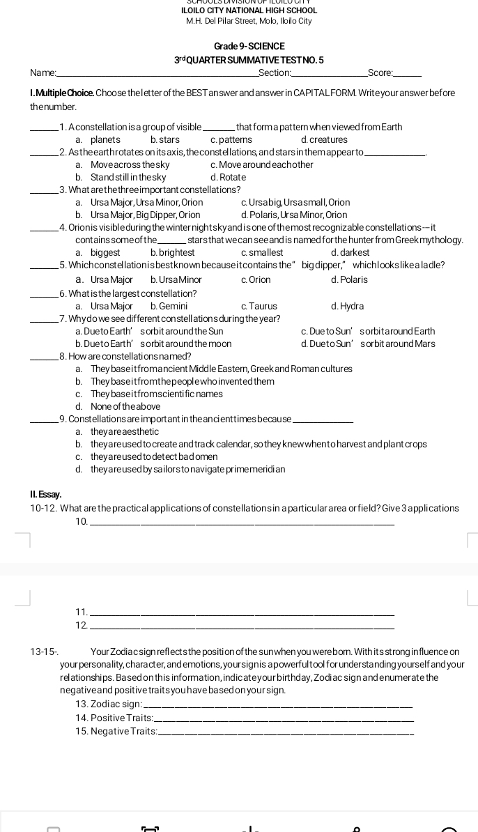 ILOILO CITY NATIONAL HIGH SCHOOL
M.H. Del Pilar Street, Molo, Iloilo City
Grade 9- SCIENCE
3^(rd) QUARTER SUMMATIVE TEST NO. 5
_
Name: Section:_ Score:_
I. Multiple Choice. Choo se the letter of the BEST an swer and ans wer in CAPITAL FORM. Write your answer before
the number.
_1 . A constellation is a group of visible _that form a pat tern when viewed from Earth
a. planets b. stars c. patterns d. creatures
_2. As the earth rotates on its axis, the constellations, and stars in them appearto_
a. Move across the sky c. Move around each other
b. Stand still in the sky d. Rotate
_3. Whatare the threeim portant constellations?
a. Ursa Major, Ursa Minor, Orion c. Ursabig, Ursasmall, Orion
b. Ursa Major, Big Dipper, Or ion d. Polaris, Ur sa Minor, Orion
_4. Orion is visibleduring the winter night sky and i sone of the most recognizable constellations— it
contains some of the stars that we can see and is named for the hunter from Greek myt hology.
a. biggest b. brightest c. smallest d. darkest
_5. Which constellation isbest known because it contains the ” big dipper,” which l ookslike aladle?
a. Ursa Major b. UrsaMinor c. Orion d. Polaris
_6. What is the largest constellation?
a. Ursa Major b. Gemini c. Taurus d.Hydra
_7. Why do we see dif ferent con stell ation's during the year?
a. Due to Earth’s orbit around the Sun c. Due to Sun’s orbit a round Earth
b. Due to Earth’ s orbit around the moon d. Due to Sun’s or bit aro und Mar s
_8. How are constellati ons named?
a. They base it fromancient Middle Eastern, Greek and Roman cultur es
b. Theybaseitfromthe peoplewhoinvented them
c. They base it from scienti fic names
d. None of the ab ove
_9. Constellations are important in the ancienttimes because_
a. they are aesthetic
b. they areused to create and track calendar, so they knew when t o harvest and plant crops
c. theyare used to det ectba domen
d. they a re used by sa ilors to nav igate prime meridi an
II. Essay.
10-12. What are the practical applications of constellations in aparticular area or field? Give 3 applications
10._
11._
12._
13-15-. Your Zodia c sign reflects the position of the sun when you were born. With its strong influence on
your personality, character, and emotions, your sign is a powerful tool for under standing yourself and your
relationships. Based on this information, indicateyour birthday, Zodiac sign and enumerate the
negative and positive traits you have based on your sign.
13. Zodiac sign:_
14. Positive Traits:_
15. Negative Traits_