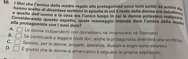 libri che l’amica della madre regala alla protagonista sono tutti scritti da autrici ch
hanno scelto di diventare scrittrici in epoche in cui il ruolo della donna era subaltem。
a quello dell'uomo e la casa era l’unico luogo in cui le donne potevano realizzars
Considerando questo aspetto, quale messaggio intende dare l’amica della madre
alla protagonista con i suoi doni?
A. Le donne indipendenti non dovrebbero né innamorarsi né fidanzarsi
B. C Se continuerà a leggere molti libri, anche la protagonista diventerà una scrittrice
C. Spesso, per le donne, progetti, speranze, illusioni e sogni sono sinonimi
D. □ É giusto che le donne si emancipino e seguano le proprie aspirazioni