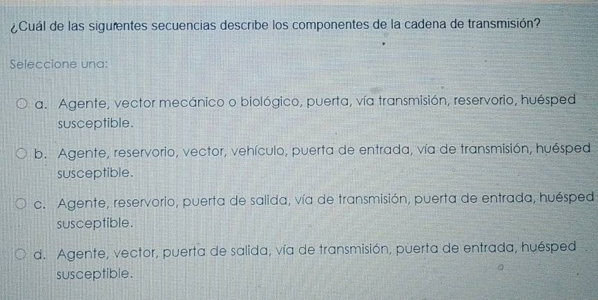 ¿Cuál de las siguientes secuencias describe los componentes de la cadena de transmisión?
Seleccione una:
a. Agente, vector mecánico o biológico, puerta, vía transmisión, reservorio, huésped
susceptible.
b. Agente, reservorio, vector, vehículo, puerta de entrada, vía de transmisión, huésped
susceptible.
c. Agente, reservorio, puerta de salida, vía de transmisión, puerta de entrada, huésped
susceptible.
d. Agente, vector, puerta de salida, vía de transmisión, puerta de entrada, huésped
susceptible.