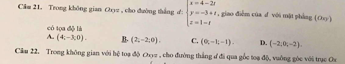 Trong không gian Oxyz , cho đường thẳng d: beginarrayl x=4-2t y=-3+t z=1-tendarray. , giao điểm của đ với mặt phẳng (Oxy)
có tọa độ là
A. (4;-3;0).
B. (2;-2;0). C. (0;-1;-1). D. (-2;0;-2). 
Câu 22. Trong không gian với hệ toạ độ Oxyz , cho đường thẳng đ đi qua gốc toạ độ, vuông góc với trục Ox