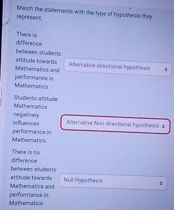 Match the statements with the type of hypothesis they
represent.
There is
difference
between students
attitude towards Alternative directional hypothesis
Mathematics and
performance in
Mathematics.
Students attitude
Mathematics
negatively
influences Alternative Non directional hypothesis
performance in
Mathematics.
There is no
difference
between students
attitude towards Null Hypothesis
Mathematics and
performance in
Mathematics