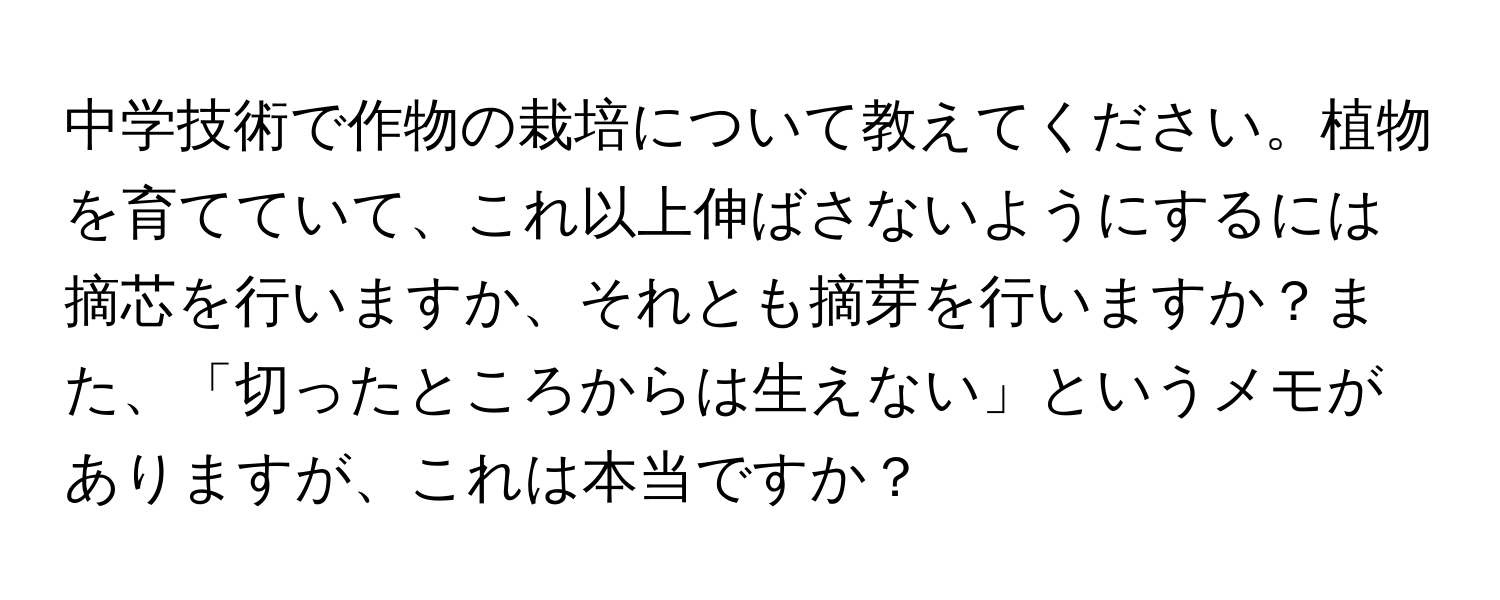 中学技術で作物の栽培について教えてください。植物を育てていて、これ以上伸ばさないようにするには摘芯を行いますか、それとも摘芽を行いますか？また、「切ったところからは生えない」というメモがありますが、これは本当ですか？