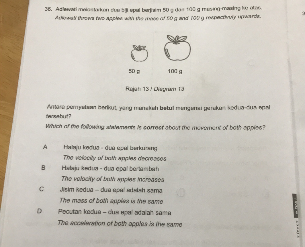 Adlewati melontarkan dua biji epal berjisim 50 g dan 100 g masing-masing ke atas.
3
Adlewati throws two apples with the mass of 50 g and 100 g respectively upwards.
50 g 100 g
Rajah 13 / Diagram 13
Antara pernyataan berikut, yang manakah betul mengenai gerakan kedua-dua epal
tersebut?
Which of the following statements is correct about the movement of both apples?
A Halaju kedua - dua epal berkurang
The velocity of both apples decreases
B Halaju kedua - dua epal bertambah
The velocity of both apples increases
C Jisim kedua - dua epal adalah sama
The mass of both apples is the same
D Pecutan kedua - dua epal adalah sama
The acceleration of both apples is the same