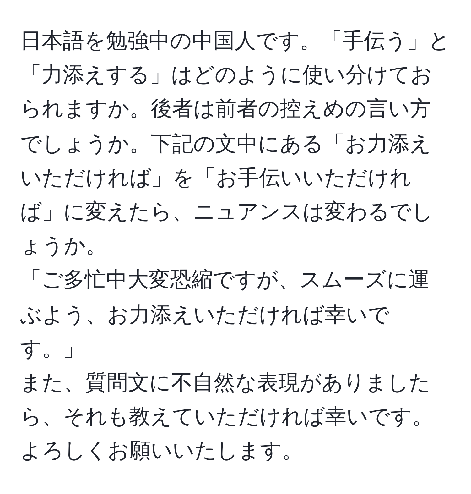 日本語を勉強中の中国人です。「手伝う」と「力添えする」はどのように使い分けておられますか。後者は前者の控えめの言い方でしょうか。下記の文中にある「お力添えいただければ」を「お手伝いいただければ」に変えたら、ニュアンスは変わるでしょうか。  
「ご多忙中大変恐縮ですが、スムーズに運ぶよう、お力添えいただければ幸いです。」  
また、質問文に不自然な表現がありましたら、それも教えていただければ幸いです。よろしくお願いいたします。