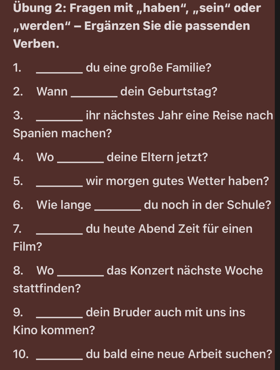 Übung 2: Fragen mit „haben”, „sein“ oder 
„werden“ - Ergänzen Sie die passenden 
Verben. 
1. _du eine große Familie? 
2. Wann _dein Geburtstag? 
3. _ihr nächstes Jahr eine Reise nach 
Spanien machen? 
4. Wo_ deine Eltern jetzt? 
5. _wir morgen gutes Wetter haben? 
6. Wie lange_ du noch in der Schule? 
7. _du heute Abend Zeit für einen 
Film? 
8. Wo _das Konzert nächste Woche 
stattfinden? 
9. _dein Bruder auch mit uns ins 
Kino kommen? 
10. _du bald eine neue Arbeit suchen?