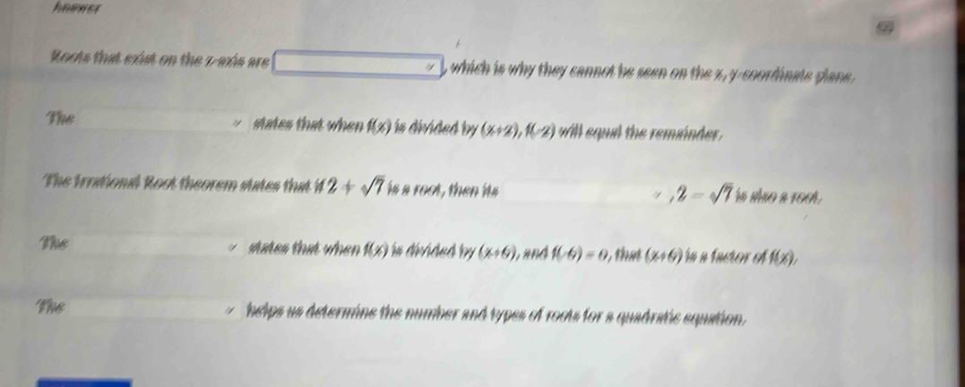 Roots that exist on the 7 -axis are beginpmatrix endpmatrix , which is why they cannot be seen on the z, y -coordinats plane .
The states that when f(x) is divided by (x+2), f(-2) will equil the remánder.
The Irrational Root theorem states that if2+sqrt(7) isareed , then its ra não a ro0
,2=sqrt(7)
The states that when f(x) in divided by (x+6) and f(-6)=0 t a (x+6) ín a factor el f(x), 
The helps us determine the number and types of rocts for a quadratic equation .