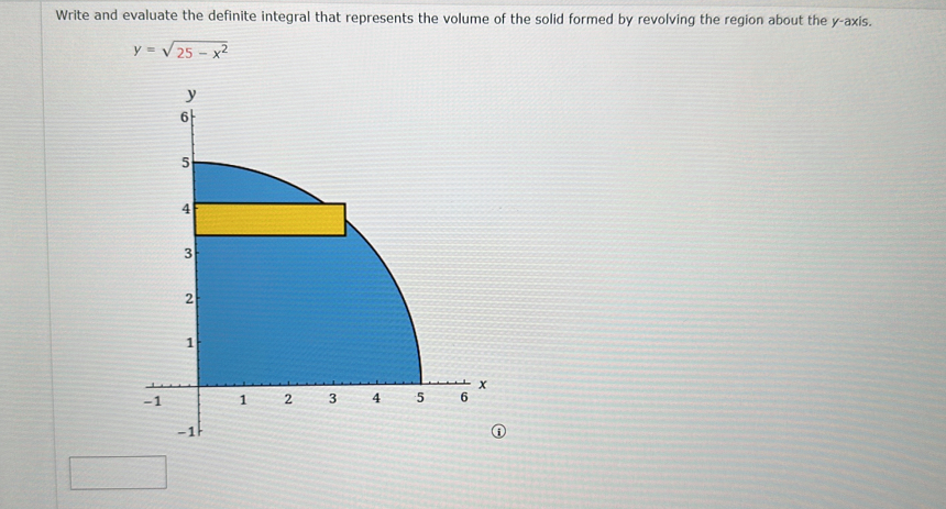 Write and evaluate the definite integral that represents the volume of the solid formed by revolving the region about the y-axis.
y=sqrt(25-x^2)