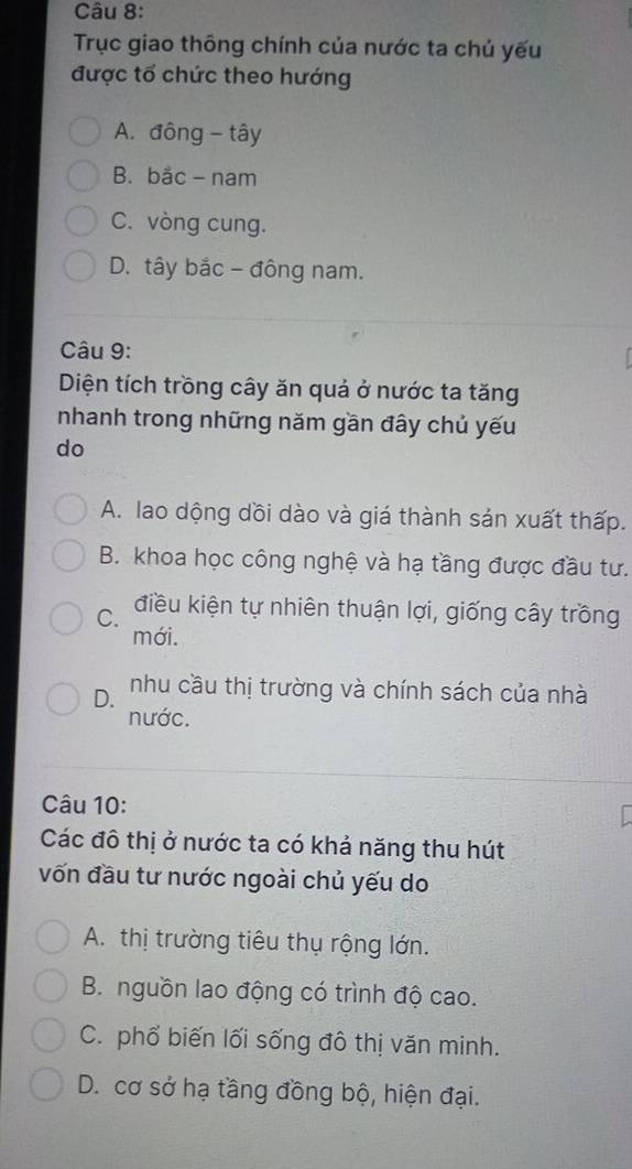 Trục giao thông chính của nước ta chủ yếu
được tổ chức theo hướng
A. đông - tây
B. bắc- nam
C. vòng cung.
D. tây bắc - đông nam.
Câu 9:
Diện tích trồng cây ăn quả ở nước ta tăng
nhanh trong những năm gần đây chủ yếu
do
A. lao dộng dồi dào và giá thành sản xuất thấp.
B. khoa học công nghệ và hạ tầng được đầu tư.
C. điều kiện tự nhiên thuận lợi, giống cây trồng
mới.
D. nhu cầu thị trường và chính sách của nhà
nước.
Câu 10:
Các đô thị ở nước ta có khả năng thu hút
vốn đầu tư nước ngoài chủ yếu do
A. thị trường tiêu thụ rộng lớn.
B. nguồn lao động có trình độ cao.
C. phổ biến lối sống đô thị văn minh.
D. cơ sở hạ tầng đồng bộ, hiện đại.