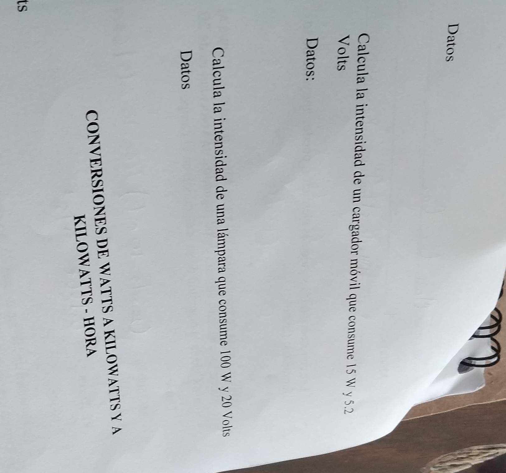 Datos 
Calcula la intensidad de un cargador móvil que consume 15 W y 5.2
Volts
Datos: 
Calcula la intensidad de una lámpara que consume 100 W y 20 Volts
Datos 
CONVERSIONES DE WATTS A KILOWATTS Y A 
KILOWATTS - HORA 
ts