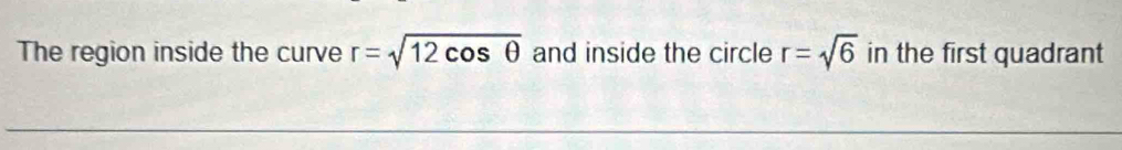 The region inside the curve r=sqrt(12cos θ ) and inside the circle r=sqrt(6) in the first quadrant
