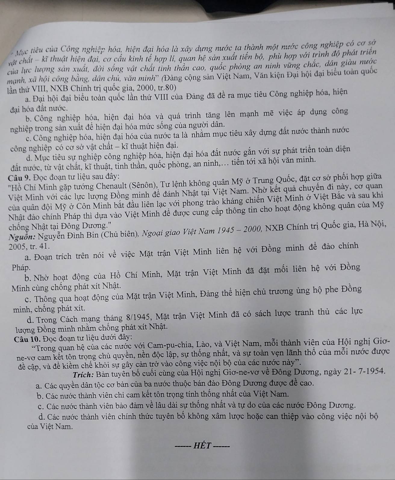 Mục tiêu của Công nghiệp hóa, hiện đại hóa là xây dựng nước ta thành một nước công nghiệp có cơ sở
vật chất - kĩ thuật hiện đại, cơ cấu kinh tế hợp lí, quan hệ sản xuất tiến bộ, phù hợp với trình độ phát triển
của lực lượng sản xuất, đời sống vật chất tỉnh thần cao, quốc phòng an ninh vững chắc, dân giàu nước
mạnh, xã hội công bằng, dân chủ, văn minh' (Đảng cộng sản Việt Nam, Văn kiện Đại hội đại biểu toàn quốc
tần thứ VIII, NXB Chính trị quốc gia, 2000, tr.80)
a. Đại hội đại biểu toàn quốc lần thứ VIII của Đảng đã đề ra mục tiêu Công nghiệp hóa, hiện
đại hóa đất nước.
b. Công nghiệp hóa, hiện đại hóa và quá trình tăng lên mạnh mẽ việc áp dụng công
nghiệp trong sản xuất đề hiện đại hóa mức sống của người dân.
c. Công nghiệp hóa, hiện đại hóa của nước ta là nhằm mục tiêu xây dựng đất nước thành nước
công nghiệp có cơ sở vật chất - kĩ thuật hiện đại.
d. Mục tiêu sự nghiệp công nghiệp hóa, hiện đại hóa đất nước gắn với sự phát triển toàn diện
đất nước, từ vật chất, kĩ thuật, tinh thần, quốc phòng, an ninh,... tiến tới xã hội văn minh.
Câu 9. Đọc đoạn tư liệu sau đây:
"Hồ Chí Minh gặp tướng Chenault (Sênôn), Tư lệnh không quân Mỹ ở Trung Quốc, đặt cợ sở phối hợp giữa
Việt Minh với các lực lượng Đồng minh đề đánh Nhật tại Việt Nam. Nhờ kết quả chuyến đi này, cơ quan
của quân đội Mỹ ở Côn Minh bắt đầu liên lạc với phong trào kháng chiến Việt Minh ở Việt Bắc và sau khi
Nhật đảo chính Pháp thì dựa vào Việt Minh để được cung cấp thông tin cho hoạt động không quân của Mỹ
chống Nhật tại Đông Dương."
Nguồn: Nguyễn Đình Bin (Chủ biên), Ngoại giao Việt Nam 1945 - 2000, NXB Chính trị Quốc gia, Hà Nội,
2005, tr. 41.
a. Đoạn trích trên nói về việc Mặt trận Việt Minh liên hệ với Đồng minh để đảo chính
Pháp.
b.Nhờ hoạt động của Hồ Chí Minh, Mặt trận Việt Minh đã đặt mối liên hệ với Đồng
Minh cùng chống phát xít Nhật.
c. Thông qua hoạt động của Mặt trận Việt Minh, Đảng thể hiện chủ trương ủng hộ phe Đồng
minh, chống phát xít.
d. Trong Cách mạng tháng 8/1945, Mặt trận Việt Minh đã có sách lược tranh thủ các lực
lượng Đồng minh nhằm chống phát xít Nhật.
Câu 10. Đọc đoạn tư liệu dưới đây:
*Trong quan hệ của các nước với Cam-pu-chia, Lào, và Việt Nam, mỗi thành viên của Hội nghị Giơ-
ne-vơ cam kết tôn trọng chủ quyền, nền độc lập, sự thống nhất, và sự toàn vẹn lãnh thổ của mỗi nước được
đề cập, và để kiềm chế khỏi sự gây cản trở vào công việc nội bộ của các nước này”.
Trích: Bản tuyên bố cuối cùng của Hội nghị Giơ-ne-vơ về Đông Dương, ngày 21- 7-1954.
a. Các quyền dân tộc cơ bản của ba nước thuộc bán đảo Đông Dương được đề cao.
b. Các nước thành viên chỉ cam kết tôn trọng tính thống nhất của Việt Nam.
c. Các nước thành viên bảo đảm về lâu dài sự thống nhất và tự do của các nước Đông Dương.
d. Các nước thành viên chính thức tuyên bố không xâm lược hoặc can thiệp vào công việc nội bộ
của Việt Nam.
_HÉT_