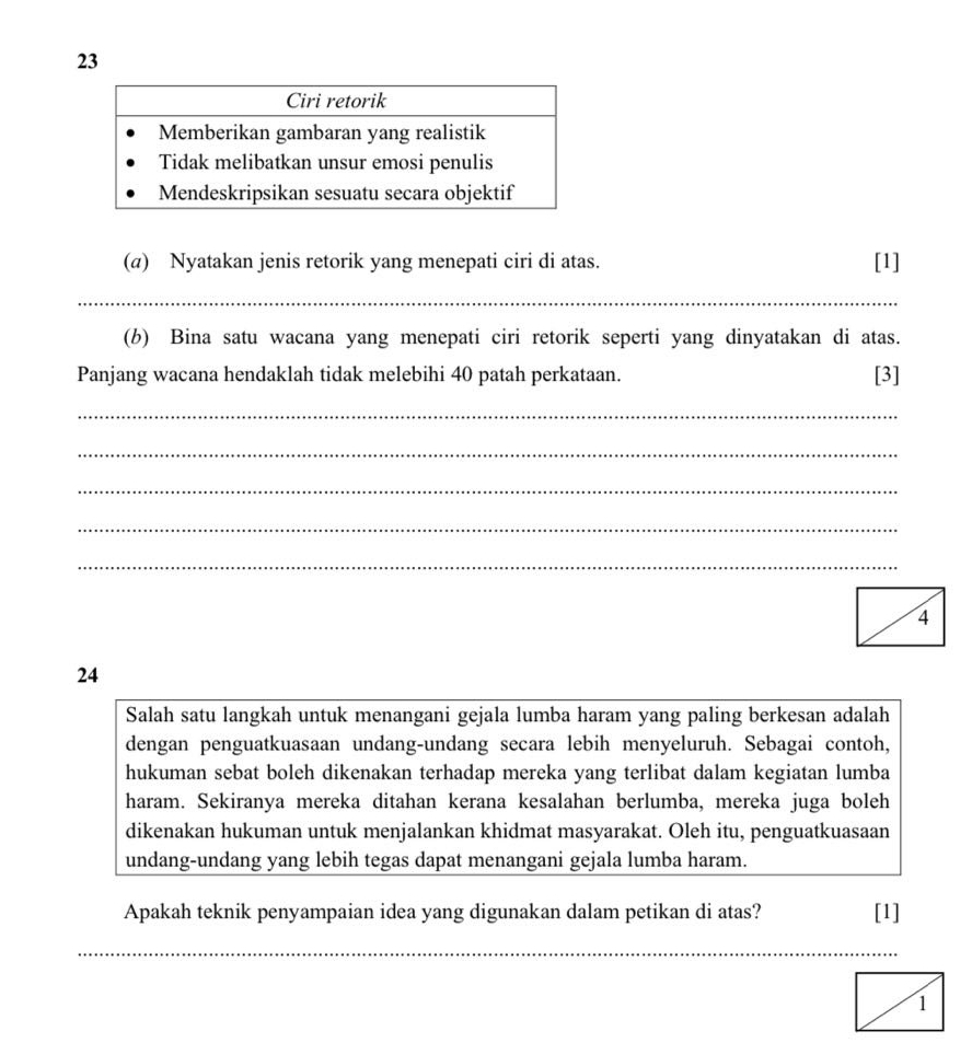 23 
(a) Nyatakan jenis retorik yang menepati ciri di atas. [1] 
_ 
(b) Bina satu wacana yang menepati ciri retorik seperti yang dinyatakan di atas. 
Panjang wacana hendaklah tidak melebihi 40 patah perkataan. [3] 
_ 
_ 
_ 
_ 
_ 
24 
Salah satu langkah untuk menangani gejala lumba haram yang paling berkesan adalah 
dengan penguatkuasaan undang-undang secara lebih menyeluruh. Sebagai contoh, 
hukuman sebat boleh dikenakan terhadap mereka yang terlibat dalam kegiatan lumba 
haram. Sekiranya mereka ditahan kerana kesalahan berlumba, mereka juga boleh 
dikenakan hukuman untuk menjalankan khidmat masyarakat. Oleh itu, penguatkuasaan 
undang-undang yang lebih tegas dapat menangani gejala lumba haram. 
Apakah teknik penyampaian idea yang digunakan dalam petikan di atas? [1] 
_