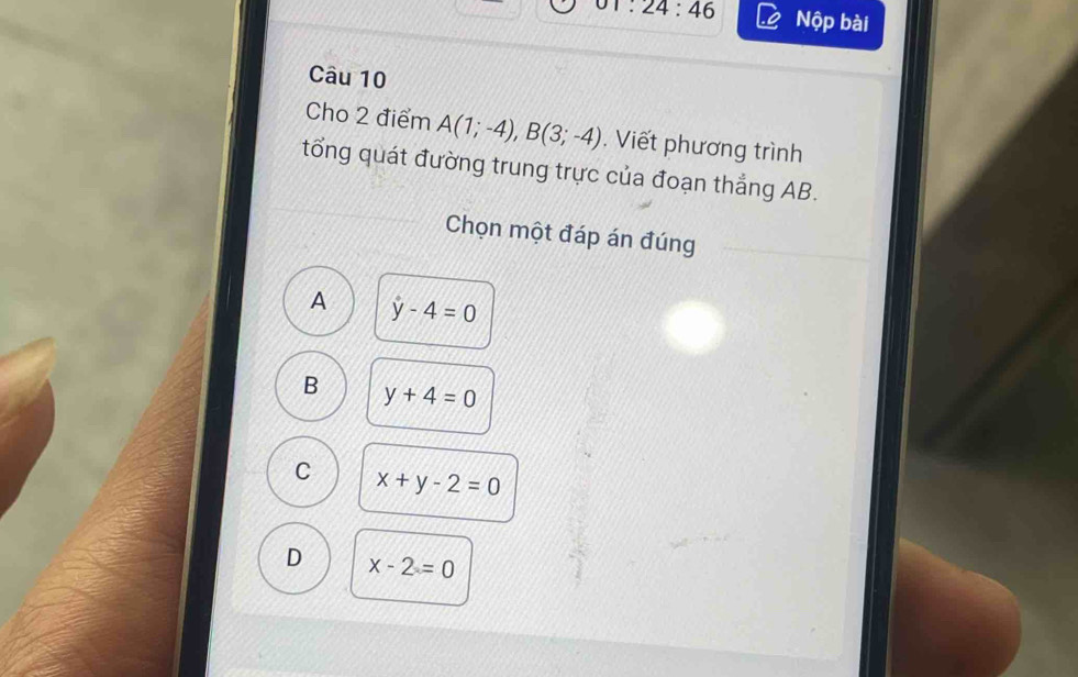 01:24:46 Nộp bài
Câu 10
Cho 2 điểm A(1;-4), B(3;-4). Viết phương trình
tổng quát đường trung trực của đoạn thẳng AB.
Chọn một đáp án đúng
A y-4=0
B y+4=0
C x+y-2=0
D x-2=0