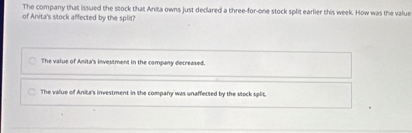 The company that issued the stock that Anita owns just declared a three-for-one stock split earlier this week. How was the value
of Anita's stock affected by the split?
The value of Anita's investment in the company decreased.
The value of Anita's investment in the company was unaffected by the stock split.