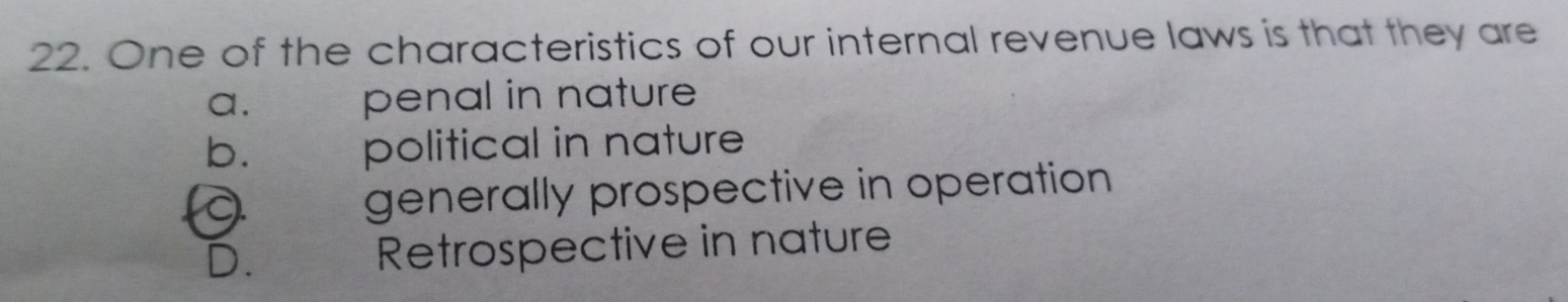 One of the characteristics of our internal revenue laws is that they are
a. penal in nature
b. political in nature
A generally prospective in operation
D. Retrospective in nature
