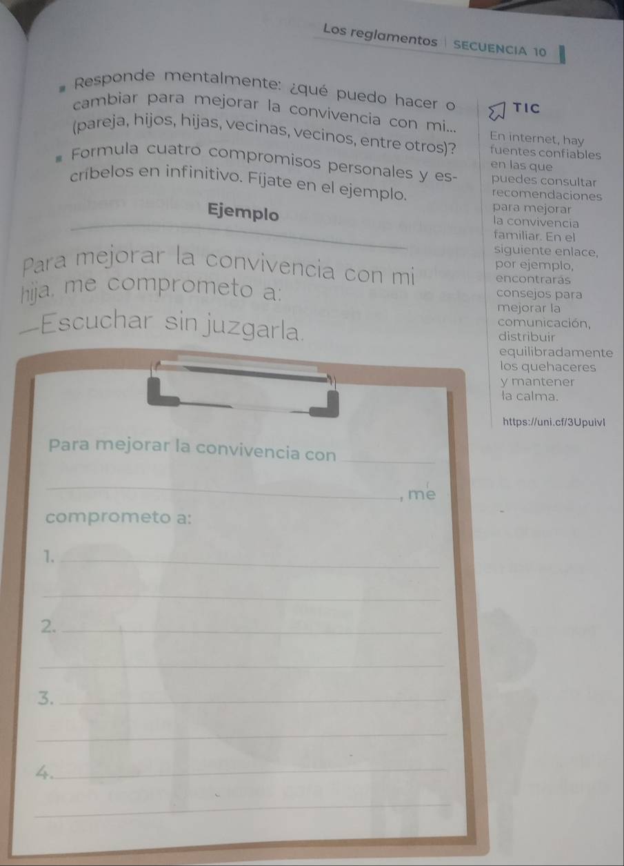 Los reglamentos SECUENCIA 10 
* Responde mentalmente: ¿qué puedo hacer o TIC 
cambiar para mejorar la convivencía con mi... En internet, hay 
(pareja, hijos, hijas, vecinas, vecinos, entre otros)? fuentes confiables 
en las que 
Formula cuatro compromisos personales y es- puedes consultar 
críbelos en infinitivo. Fíjate en el ejemplo. recomendaciones 
para mejorar 
Ejemplo la convivencia 
familiar. En el 
siguiente enlace, 
Para mejorar la convivencia con mi por ejemplo, 
encontrarás 
hija, me comprometo a: 
consejos para 
mejorar la 
comunicación, 
—Escuchar sin juzgarla distribuir 
equilibradamente 
los quehaceres 
y mantener 
la calma. 
https://uni.cf/3Upuivl 
Para mejorar la convivencia con_ 
_ 
, me 
comprometo a: 
1._ 
_ 
2._ 
_ 
3._ 
_ 
4._ 
_