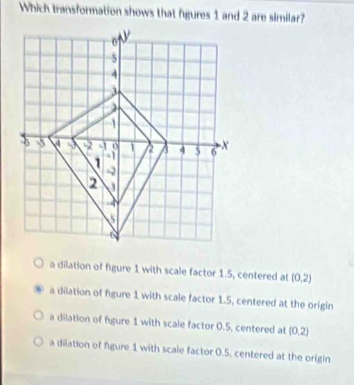 Which transformation shows that fgures 1 and 2 are similar?
a dilation of figure 1 with scale factor 1.5, centered at (0,2)
a dilation of fgure 1 with scale factor 1.5, centered at the origin
a dilation of figure 1 with scale factor 0.5, centered at (0,2)
a dilation of figure 1 with scale factor 0.5, centered at the origin