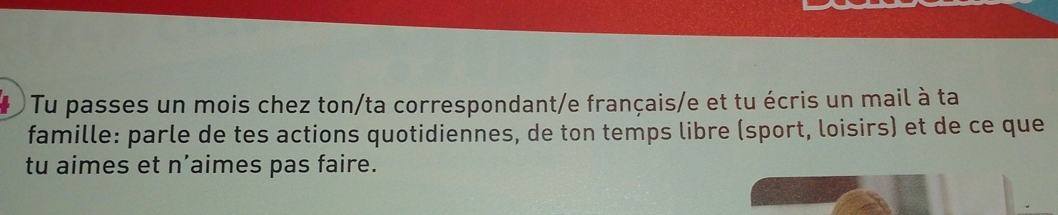 Tu passes un mois chez ton/ta correspondant/e français/e et tu écris un mail à ta 
famille: parle de tes actions quotidiennes, de ton temps libre (sport, loisirs) et de ce que 
tu aimes et n’aimes pas faire.