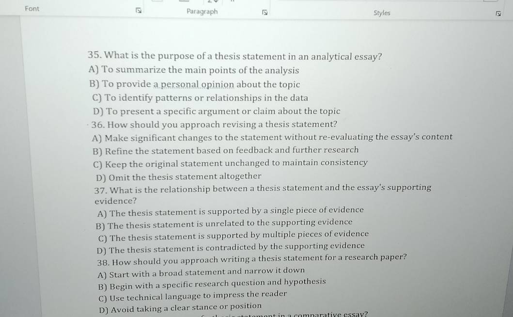 Font Paragraph Styles
35. What is the purpose of a thesis statement in an analytical essay?
A) To summarize the main points of the analysis
B) To provide a personal opinion about the topic
C) To identify patterns or relationships in the data
D) To present a specific argument or claim about the topic
· 36. How should you approach revising a thesis statement?
A) Make significant changes to the statement without re-evaluating the essay's content
B) Refine the statement based on feedback and further research
C) Keep the original statement unchanged to maintain consistency
D) Omit the thesis statement altogether
37. What is the relationship between a thesis statement and the essay's supporting
evidence?
A) The thesis statement is supported by a single piece of evidence
B) The thesis statement is unrelated to the supporting evidence
C) The thesis statement is supported by multiple pieces of evidence
D) The thesis statement is contradicted by the supporting evidence
38. How should you approach writing a thesis statement for a research paper?
A) Start with a broad statement and narrow it down
B) Begin with a specific research question and hypothesis
C) Use technical language to impress the reader
D) Avoid taking a clear stance or position
comparative essav?