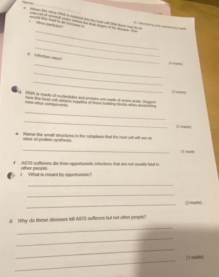 Nama 
_ 
e When the virus DNA is inserted into the host cell DNA there may be an 6.1 Monitoring and maintaining health 
would this lead to an increase in 
nterval of several years before the linal stages of the disease. How 
i Virus particles? 
_ 
_ 
_ 
l Infection rates? 
_(3 marks) 
_ 
_ 
(2 marks) 
d RNA is made of nucleotides and proteins are made of amino acids. Suggest 
how the host cell obtains supplies of these building blocks when assembling 
new virus components. 
_ 
_ 
(2 marks) 
Name the small structures in the cytoplasm that the host cell will use as 
sites of protein synthesis. 
_ 
(1 mark) 
f AIDS sufferers die from opportunistic infections that are not usually fatal to 
other people. 
i What is meant by opportunistic? 
_ 
_ 
_ 
(2 marks) 
ii Why do these diseases kill AIDS sufferers but not other people? 
_ 
_ 
_ 
_ 
(3 marks)