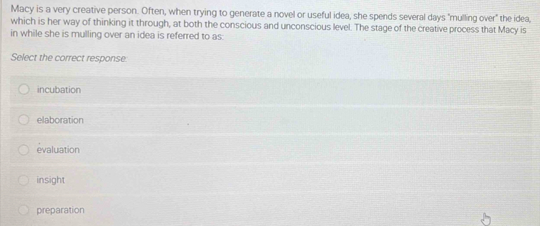 Macy is a very creative person. Often, when trying to generate a novel or useful idea, she spends several days "mulling over" the idea,
which is her way of thinking it through, at both the conscious and unconscious level. The stage of the creative process that Macy is
in while she is mulling over an idea is referred to as:
Select the correct response:
incubation
elaboration
evaluation
insight
preparation
